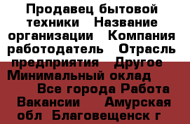 Продавец бытовой техники › Название организации ­ Компания-работодатель › Отрасль предприятия ­ Другое › Минимальный оклад ­ 25 000 - Все города Работа » Вакансии   . Амурская обл.,Благовещенск г.